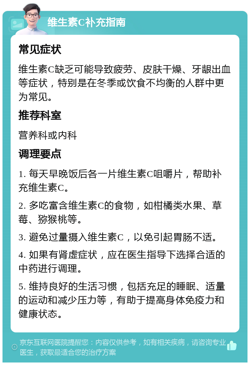 维生素C补充指南 常见症状 维生素C缺乏可能导致疲劳、皮肤干燥、牙龈出血等症状，特别是在冬季或饮食不均衡的人群中更为常见。 推荐科室 营养科或内科 调理要点 1. 每天早晚饭后各一片维生素C咀嚼片，帮助补充维生素C。 2. 多吃富含维生素C的食物，如柑橘类水果、草莓、猕猴桃等。 3. 避免过量摄入维生素C，以免引起胃肠不适。 4. 如果有肾虚症状，应在医生指导下选择合适的中药进行调理。 5. 维持良好的生活习惯，包括充足的睡眠、适量的运动和减少压力等，有助于提高身体免疫力和健康状态。