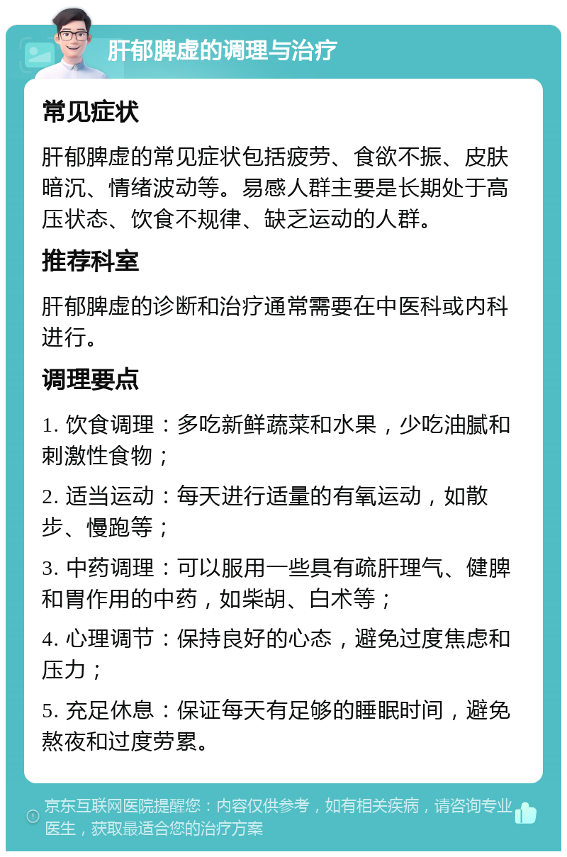 肝郁脾虚的调理与治疗 常见症状 肝郁脾虚的常见症状包括疲劳、食欲不振、皮肤暗沉、情绪波动等。易感人群主要是长期处于高压状态、饮食不规律、缺乏运动的人群。 推荐科室 肝郁脾虚的诊断和治疗通常需要在中医科或内科进行。 调理要点 1. 饮食调理：多吃新鲜蔬菜和水果，少吃油腻和刺激性食物； 2. 适当运动：每天进行适量的有氧运动，如散步、慢跑等； 3. 中药调理：可以服用一些具有疏肝理气、健脾和胃作用的中药，如柴胡、白术等； 4. 心理调节：保持良好的心态，避免过度焦虑和压力； 5. 充足休息：保证每天有足够的睡眠时间，避免熬夜和过度劳累。