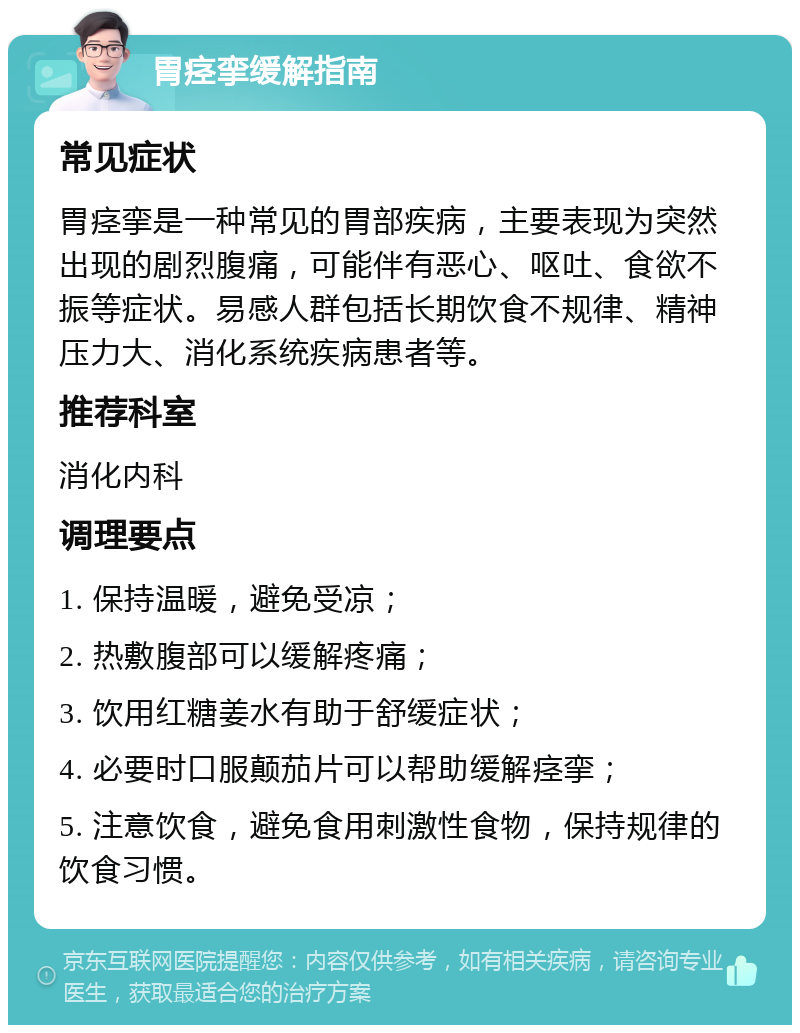 胃痉挛缓解指南 常见症状 胃痉挛是一种常见的胃部疾病，主要表现为突然出现的剧烈腹痛，可能伴有恶心、呕吐、食欲不振等症状。易感人群包括长期饮食不规律、精神压力大、消化系统疾病患者等。 推荐科室 消化内科 调理要点 1. 保持温暖，避免受凉； 2. 热敷腹部可以缓解疼痛； 3. 饮用红糖姜水有助于舒缓症状； 4. 必要时口服颠茄片可以帮助缓解痉挛； 5. 注意饮食，避免食用刺激性食物，保持规律的饮食习惯。