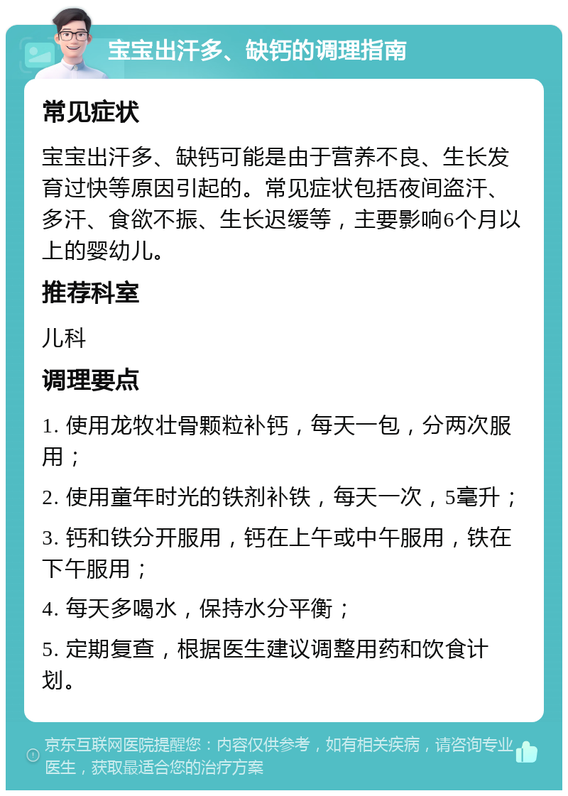 宝宝出汗多、缺钙的调理指南 常见症状 宝宝出汗多、缺钙可能是由于营养不良、生长发育过快等原因引起的。常见症状包括夜间盗汗、多汗、食欲不振、生长迟缓等，主要影响6个月以上的婴幼儿。 推荐科室 儿科 调理要点 1. 使用龙牧壮骨颗粒补钙，每天一包，分两次服用； 2. 使用童年时光的铁剂补铁，每天一次，5毫升； 3. 钙和铁分开服用，钙在上午或中午服用，铁在下午服用； 4. 每天多喝水，保持水分平衡； 5. 定期复查，根据医生建议调整用药和饮食计划。