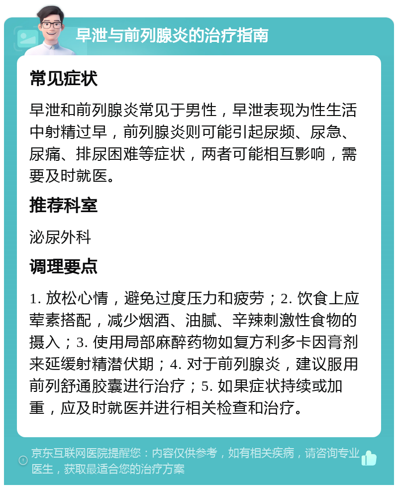 早泄与前列腺炎的治疗指南 常见症状 早泄和前列腺炎常见于男性，早泄表现为性生活中射精过早，前列腺炎则可能引起尿频、尿急、尿痛、排尿困难等症状，两者可能相互影响，需要及时就医。 推荐科室 泌尿外科 调理要点 1. 放松心情，避免过度压力和疲劳；2. 饮食上应荤素搭配，减少烟酒、油腻、辛辣刺激性食物的摄入；3. 使用局部麻醉药物如复方利多卡因膏剂来延缓射精潜伏期；4. 对于前列腺炎，建议服用前列舒通胶囊进行治疗；5. 如果症状持续或加重，应及时就医并进行相关检查和治疗。