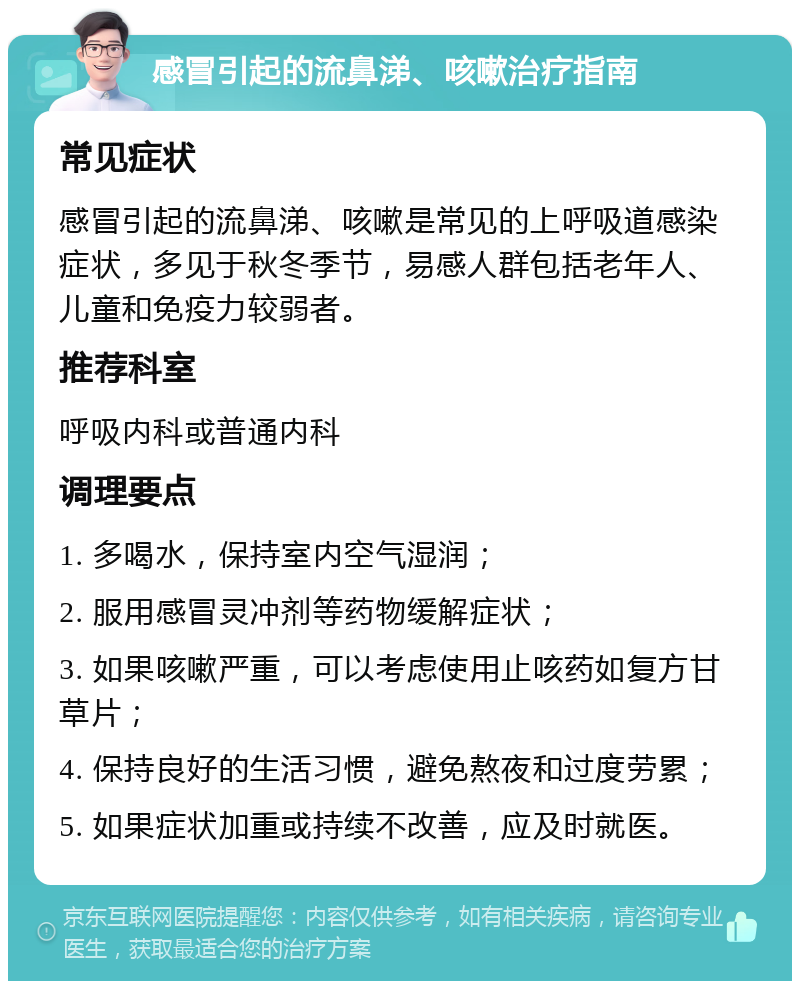 感冒引起的流鼻涕、咳嗽治疗指南 常见症状 感冒引起的流鼻涕、咳嗽是常见的上呼吸道感染症状，多见于秋冬季节，易感人群包括老年人、儿童和免疫力较弱者。 推荐科室 呼吸内科或普通内科 调理要点 1. 多喝水，保持室内空气湿润； 2. 服用感冒灵冲剂等药物缓解症状； 3. 如果咳嗽严重，可以考虑使用止咳药如复方甘草片； 4. 保持良好的生活习惯，避免熬夜和过度劳累； 5. 如果症状加重或持续不改善，应及时就医。