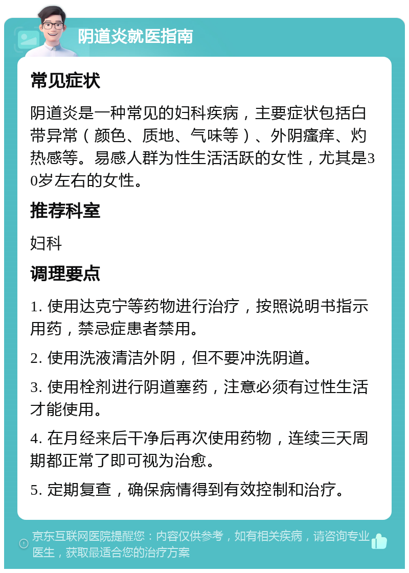 阴道炎就医指南 常见症状 阴道炎是一种常见的妇科疾病，主要症状包括白带异常（颜色、质地、气味等）、外阴瘙痒、灼热感等。易感人群为性生活活跃的女性，尤其是30岁左右的女性。 推荐科室 妇科 调理要点 1. 使用达克宁等药物进行治疗，按照说明书指示用药，禁忌症患者禁用。 2. 使用洗液清洁外阴，但不要冲洗阴道。 3. 使用栓剂进行阴道塞药，注意必须有过性生活才能使用。 4. 在月经来后干净后再次使用药物，连续三天周期都正常了即可视为治愈。 5. 定期复查，确保病情得到有效控制和治疗。