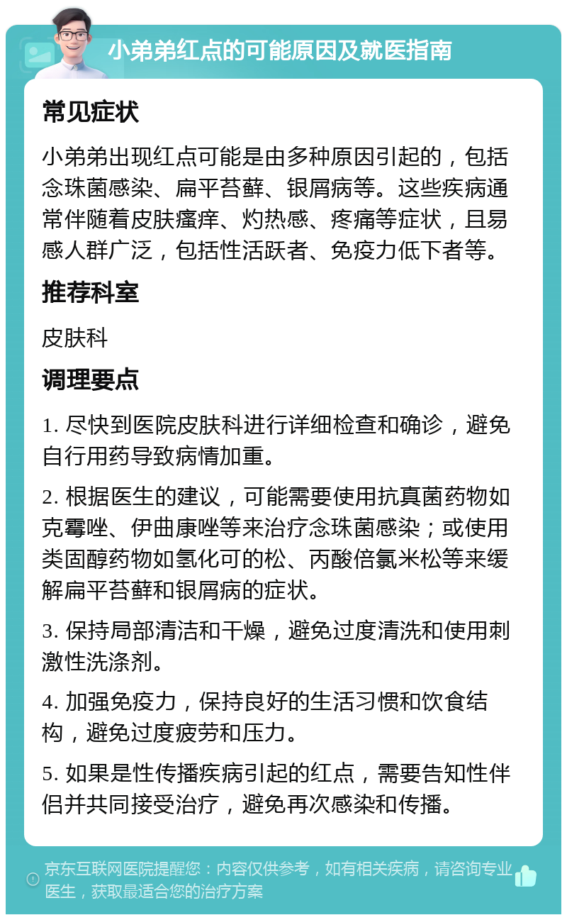 小弟弟红点的可能原因及就医指南 常见症状 小弟弟出现红点可能是由多种原因引起的，包括念珠菌感染、扁平苔藓、银屑病等。这些疾病通常伴随着皮肤瘙痒、灼热感、疼痛等症状，且易感人群广泛，包括性活跃者、免疫力低下者等。 推荐科室 皮肤科 调理要点 1. 尽快到医院皮肤科进行详细检查和确诊，避免自行用药导致病情加重。 2. 根据医生的建议，可能需要使用抗真菌药物如克霉唑、伊曲康唑等来治疗念珠菌感染；或使用类固醇药物如氢化可的松、丙酸倍氯米松等来缓解扁平苔藓和银屑病的症状。 3. 保持局部清洁和干燥，避免过度清洗和使用刺激性洗涤剂。 4. 加强免疫力，保持良好的生活习惯和饮食结构，避免过度疲劳和压力。 5. 如果是性传播疾病引起的红点，需要告知性伴侣并共同接受治疗，避免再次感染和传播。