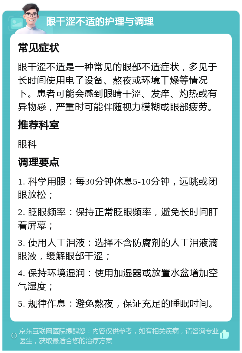 眼干涩不适的护理与调理 常见症状 眼干涩不适是一种常见的眼部不适症状，多见于长时间使用电子设备、熬夜或环境干燥等情况下。患者可能会感到眼睛干涩、发痒、灼热或有异物感，严重时可能伴随视力模糊或眼部疲劳。 推荐科室 眼科 调理要点 1. 科学用眼：每30分钟休息5-10分钟，远眺或闭眼放松； 2. 眨眼频率：保持正常眨眼频率，避免长时间盯着屏幕； 3. 使用人工泪液：选择不含防腐剂的人工泪液滴眼液，缓解眼部干涩； 4. 保持环境湿润：使用加湿器或放置水盆增加空气湿度； 5. 规律作息：避免熬夜，保证充足的睡眠时间。