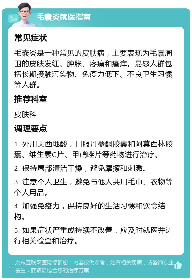 毛囊炎就医指南 常见症状 毛囊炎是一种常见的皮肤病，主要表现为毛囊周围的皮肤发红、肿胀、疼痛和瘙痒。易感人群包括长期接触污染物、免疫力低下、不良卫生习惯等人群。 推荐科室 皮肤科 调理要点 1. 外用夫西地酸，口服丹参酮胶囊和阿莫西林胶囊、维生素C片、甲硝唑片等药物进行治疗。 2. 保持局部清洁干燥，避免摩擦和刺激。 3. 注意个人卫生，避免与他人共用毛巾、衣物等个人用品。 4. 加强免疫力，保持良好的生活习惯和饮食结构。 5. 如果症状严重或持续不改善，应及时就医并进行相关检查和治疗。