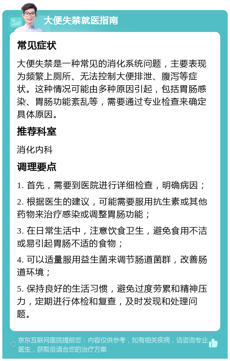 大便失禁就医指南 常见症状 大便失禁是一种常见的消化系统问题，主要表现为频繁上厕所、无法控制大便排泄、腹泻等症状。这种情况可能由多种原因引起，包括胃肠感染、胃肠功能紊乱等，需要通过专业检查来确定具体原因。 推荐科室 消化内科 调理要点 1. 首先，需要到医院进行详细检查，明确病因； 2. 根据医生的建议，可能需要服用抗生素或其他药物来治疗感染或调整胃肠功能； 3. 在日常生活中，注意饮食卫生，避免食用不洁或易引起胃肠不适的食物； 4. 可以适量服用益生菌来调节肠道菌群，改善肠道环境； 5. 保持良好的生活习惯，避免过度劳累和精神压力，定期进行体检和复查，及时发现和处理问题。