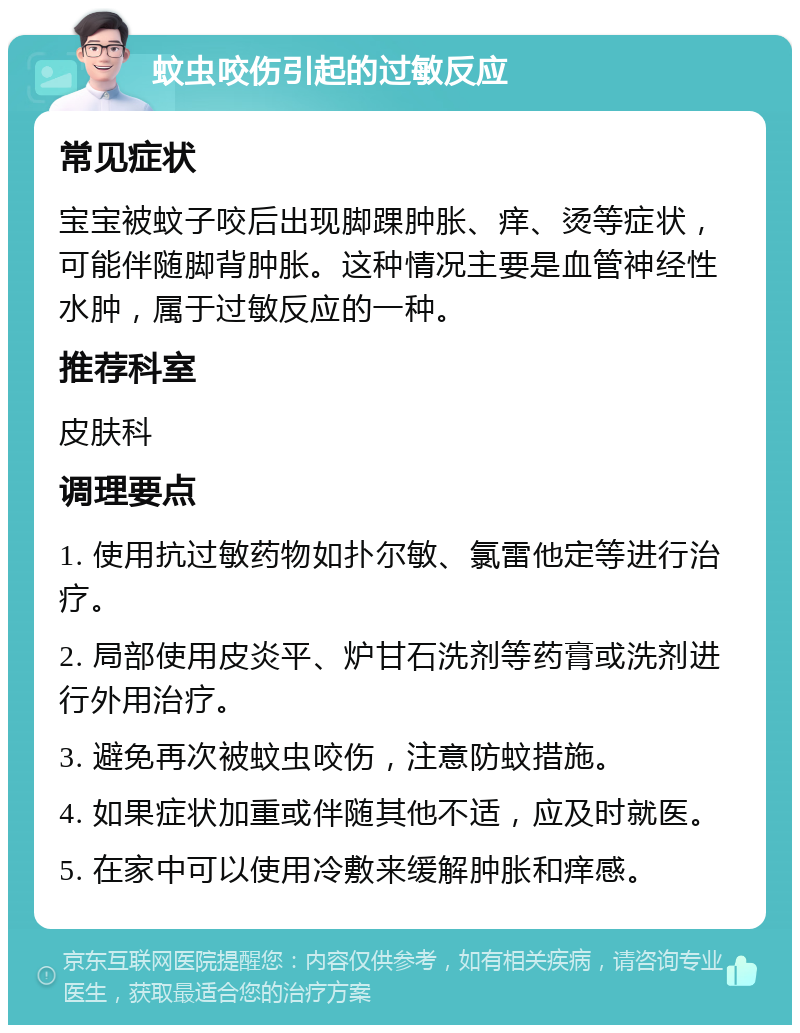 蚊虫咬伤引起的过敏反应 常见症状 宝宝被蚊子咬后出现脚踝肿胀、痒、烫等症状，可能伴随脚背肿胀。这种情况主要是血管神经性水肿，属于过敏反应的一种。 推荐科室 皮肤科 调理要点 1. 使用抗过敏药物如扑尔敏、氯雷他定等进行治疗。 2. 局部使用皮炎平、炉甘石洗剂等药膏或洗剂进行外用治疗。 3. 避免再次被蚊虫咬伤，注意防蚊措施。 4. 如果症状加重或伴随其他不适，应及时就医。 5. 在家中可以使用冷敷来缓解肿胀和痒感。