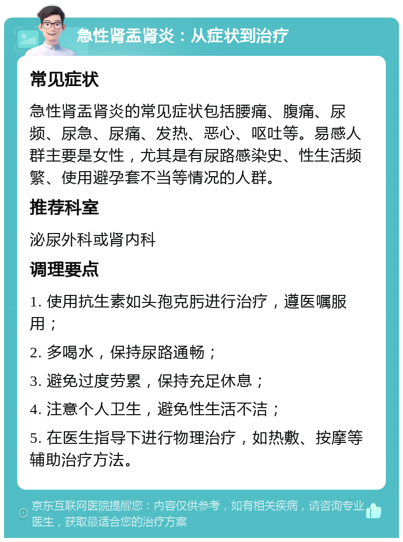 急性肾盂肾炎：从症状到治疗 常见症状 急性肾盂肾炎的常见症状包括腰痛、腹痛、尿频、尿急、尿痛、发热、恶心、呕吐等。易感人群主要是女性，尤其是有尿路感染史、性生活频繁、使用避孕套不当等情况的人群。 推荐科室 泌尿外科或肾内科 调理要点 1. 使用抗生素如头孢克肟进行治疗，遵医嘱服用； 2. 多喝水，保持尿路通畅； 3. 避免过度劳累，保持充足休息； 4. 注意个人卫生，避免性生活不洁； 5. 在医生指导下进行物理治疗，如热敷、按摩等辅助治疗方法。