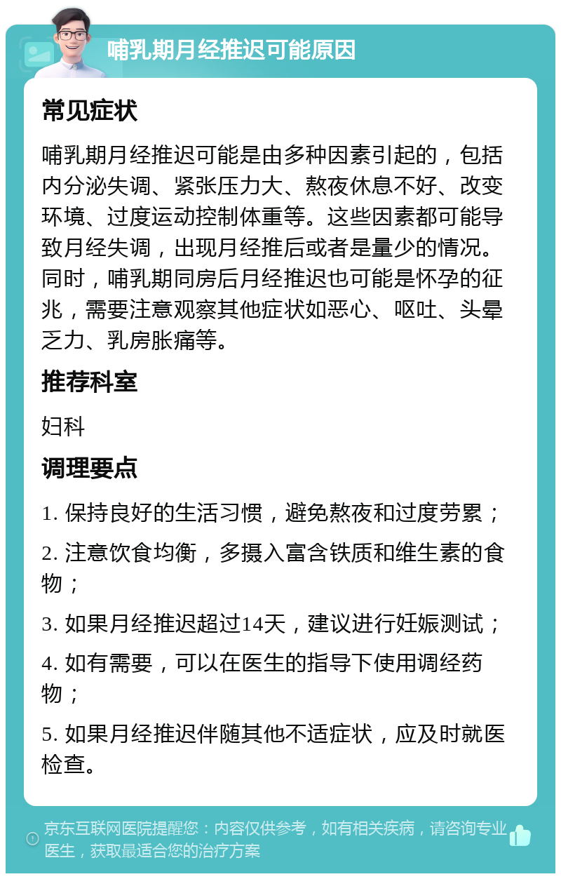 哺乳期月经推迟可能原因 常见症状 哺乳期月经推迟可能是由多种因素引起的，包括内分泌失调、紧张压力大、熬夜休息不好、改变环境、过度运动控制体重等。这些因素都可能导致月经失调，出现月经推后或者是量少的情况。同时，哺乳期同房后月经推迟也可能是怀孕的征兆，需要注意观察其他症状如恶心、呕吐、头晕乏力、乳房胀痛等。 推荐科室 妇科 调理要点 1. 保持良好的生活习惯，避免熬夜和过度劳累； 2. 注意饮食均衡，多摄入富含铁质和维生素的食物； 3. 如果月经推迟超过14天，建议进行妊娠测试； 4. 如有需要，可以在医生的指导下使用调经药物； 5. 如果月经推迟伴随其他不适症状，应及时就医检查。