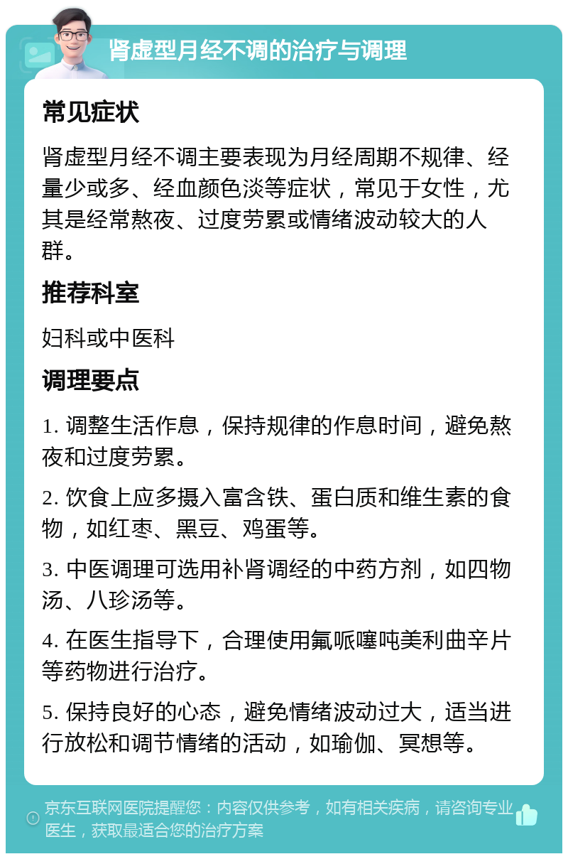 肾虚型月经不调的治疗与调理 常见症状 肾虚型月经不调主要表现为月经周期不规律、经量少或多、经血颜色淡等症状，常见于女性，尤其是经常熬夜、过度劳累或情绪波动较大的人群。 推荐科室 妇科或中医科 调理要点 1. 调整生活作息，保持规律的作息时间，避免熬夜和过度劳累。 2. 饮食上应多摄入富含铁、蛋白质和维生素的食物，如红枣、黑豆、鸡蛋等。 3. 中医调理可选用补肾调经的中药方剂，如四物汤、八珍汤等。 4. 在医生指导下，合理使用氟哌噻吨美利曲辛片等药物进行治疗。 5. 保持良好的心态，避免情绪波动过大，适当进行放松和调节情绪的活动，如瑜伽、冥想等。