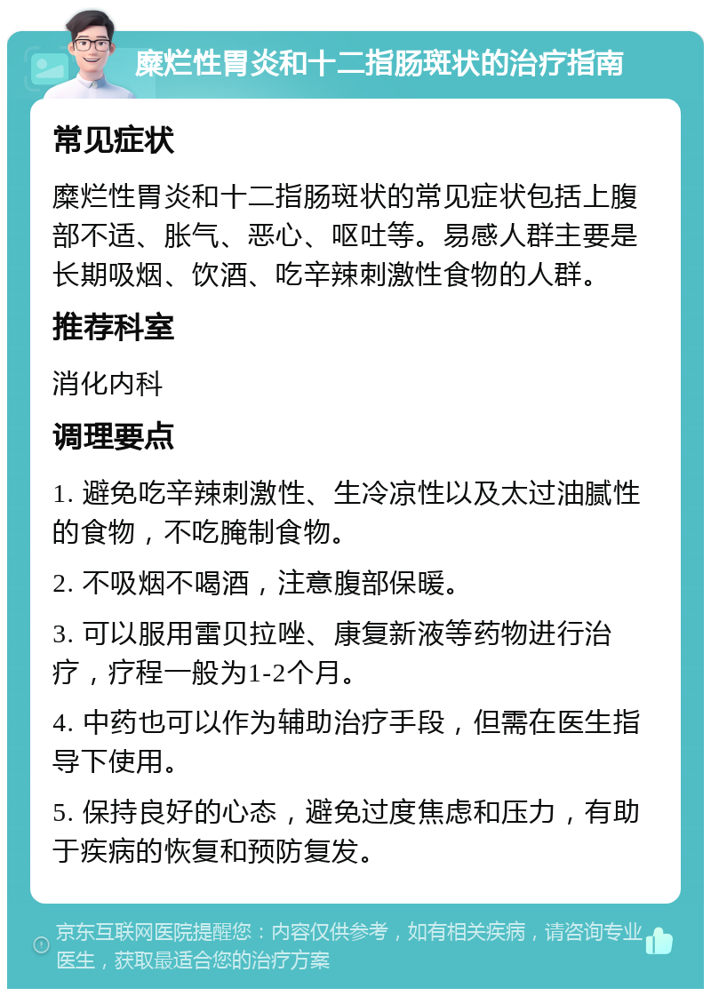 糜烂性胃炎和十二指肠斑状的治疗指南 常见症状 糜烂性胃炎和十二指肠斑状的常见症状包括上腹部不适、胀气、恶心、呕吐等。易感人群主要是长期吸烟、饮酒、吃辛辣刺激性食物的人群。 推荐科室 消化内科 调理要点 1. 避免吃辛辣刺激性、生冷凉性以及太过油腻性的食物，不吃腌制食物。 2. 不吸烟不喝酒，注意腹部保暖。 3. 可以服用雷贝拉唑、康复新液等药物进行治疗，疗程一般为1-2个月。 4. 中药也可以作为辅助治疗手段，但需在医生指导下使用。 5. 保持良好的心态，避免过度焦虑和压力，有助于疾病的恢复和预防复发。