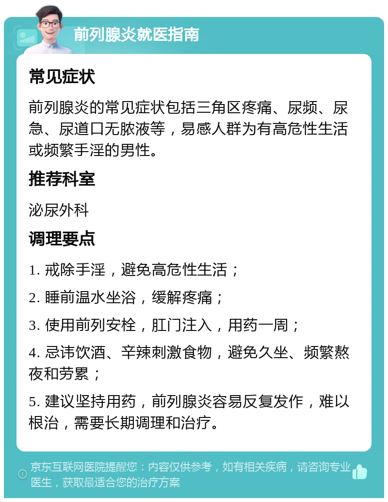 前列腺炎就医指南 常见症状 前列腺炎的常见症状包括三角区疼痛、尿频、尿急、尿道口无脓液等，易感人群为有高危性生活或频繁手淫的男性。 推荐科室 泌尿外科 调理要点 1. 戒除手淫，避免高危性生活； 2. 睡前温水坐浴，缓解疼痛； 3. 使用前列安栓，肛门注入，用药一周； 4. 忌讳饮酒、辛辣刺激食物，避免久坐、频繁熬夜和劳累； 5. 建议坚持用药，前列腺炎容易反复发作，难以根治，需要长期调理和治疗。