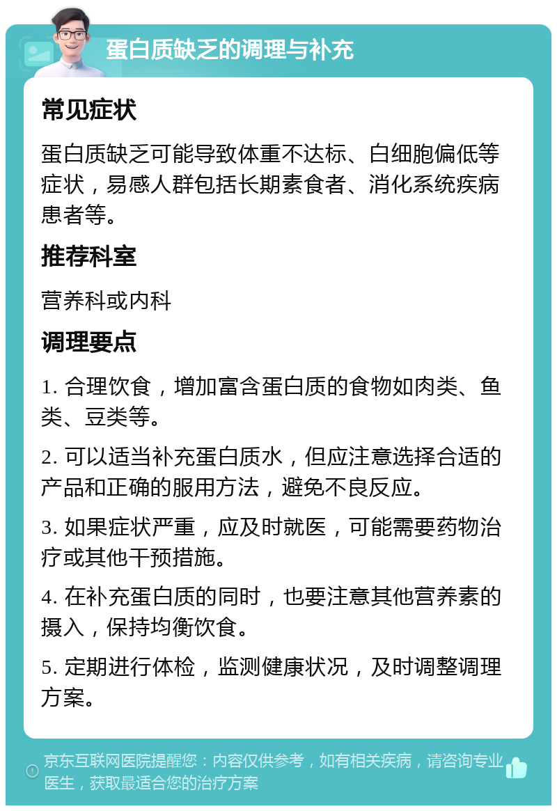 蛋白质缺乏的调理与补充 常见症状 蛋白质缺乏可能导致体重不达标、白细胞偏低等症状，易感人群包括长期素食者、消化系统疾病患者等。 推荐科室 营养科或内科 调理要点 1. 合理饮食，增加富含蛋白质的食物如肉类、鱼类、豆类等。 2. 可以适当补充蛋白质水，但应注意选择合适的产品和正确的服用方法，避免不良反应。 3. 如果症状严重，应及时就医，可能需要药物治疗或其他干预措施。 4. 在补充蛋白质的同时，也要注意其他营养素的摄入，保持均衡饮食。 5. 定期进行体检，监测健康状况，及时调整调理方案。