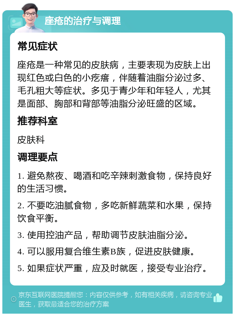 座疮的治疗与调理 常见症状 座疮是一种常见的皮肤病，主要表现为皮肤上出现红色或白色的小疙瘩，伴随着油脂分泌过多、毛孔粗大等症状。多见于青少年和年轻人，尤其是面部、胸部和背部等油脂分泌旺盛的区域。 推荐科室 皮肤科 调理要点 1. 避免熬夜、喝酒和吃辛辣刺激食物，保持良好的生活习惯。 2. 不要吃油腻食物，多吃新鲜蔬菜和水果，保持饮食平衡。 3. 使用控油产品，帮助调节皮肤油脂分泌。 4. 可以服用复合维生素B族，促进皮肤健康。 5. 如果症状严重，应及时就医，接受专业治疗。