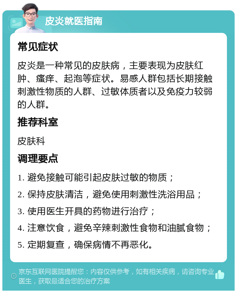 皮炎就医指南 常见症状 皮炎是一种常见的皮肤病，主要表现为皮肤红肿、瘙痒、起泡等症状。易感人群包括长期接触刺激性物质的人群、过敏体质者以及免疫力较弱的人群。 推荐科室 皮肤科 调理要点 1. 避免接触可能引起皮肤过敏的物质； 2. 保持皮肤清洁，避免使用刺激性洗浴用品； 3. 使用医生开具的药物进行治疗； 4. 注意饮食，避免辛辣刺激性食物和油腻食物； 5. 定期复查，确保病情不再恶化。