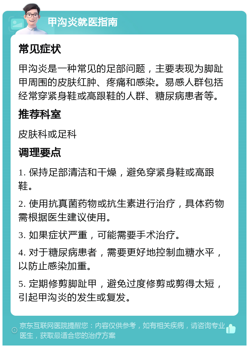 甲沟炎就医指南 常见症状 甲沟炎是一种常见的足部问题，主要表现为脚趾甲周围的皮肤红肿、疼痛和感染。易感人群包括经常穿紧身鞋或高跟鞋的人群、糖尿病患者等。 推荐科室 皮肤科或足科 调理要点 1. 保持足部清洁和干燥，避免穿紧身鞋或高跟鞋。 2. 使用抗真菌药物或抗生素进行治疗，具体药物需根据医生建议使用。 3. 如果症状严重，可能需要手术治疗。 4. 对于糖尿病患者，需要更好地控制血糖水平，以防止感染加重。 5. 定期修剪脚趾甲，避免过度修剪或剪得太短，引起甲沟炎的发生或复发。