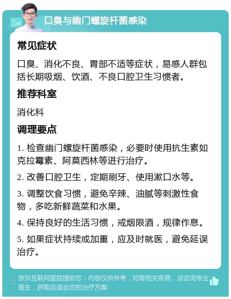 口臭与幽门螺旋杆菌感染 常见症状 口臭、消化不良、胃部不适等症状，易感人群包括长期吸烟、饮酒、不良口腔卫生习惯者。 推荐科室 消化科 调理要点 1. 检查幽门螺旋杆菌感染，必要时使用抗生素如克拉霉素、阿莫西林等进行治疗。 2. 改善口腔卫生，定期刷牙、使用漱口水等。 3. 调整饮食习惯，避免辛辣、油腻等刺激性食物，多吃新鲜蔬菜和水果。 4. 保持良好的生活习惯，戒烟限酒，规律作息。 5. 如果症状持续或加重，应及时就医，避免延误治疗。