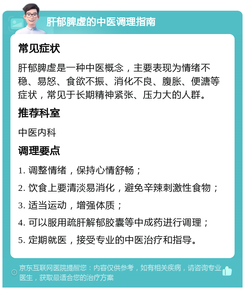 肝郁脾虚的中医调理指南 常见症状 肝郁脾虚是一种中医概念，主要表现为情绪不稳、易怒、食欲不振、消化不良、腹胀、便溏等症状，常见于长期精神紧张、压力大的人群。 推荐科室 中医内科 调理要点 1. 调整情绪，保持心情舒畅； 2. 饮食上要清淡易消化，避免辛辣刺激性食物； 3. 适当运动，增强体质； 4. 可以服用疏肝解郁胶囊等中成药进行调理； 5. 定期就医，接受专业的中医治疗和指导。