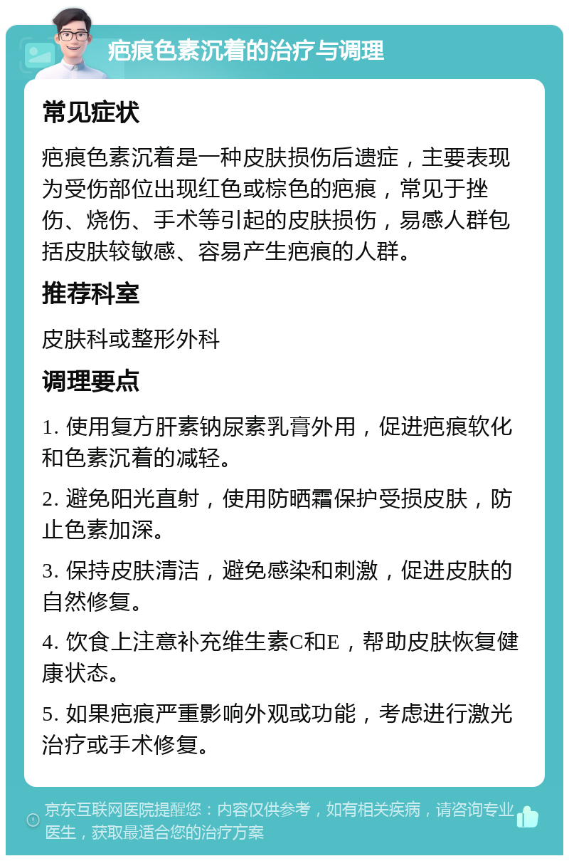 疤痕色素沉着的治疗与调理 常见症状 疤痕色素沉着是一种皮肤损伤后遗症，主要表现为受伤部位出现红色或棕色的疤痕，常见于挫伤、烧伤、手术等引起的皮肤损伤，易感人群包括皮肤较敏感、容易产生疤痕的人群。 推荐科室 皮肤科或整形外科 调理要点 1. 使用复方肝素钠尿素乳膏外用，促进疤痕软化和色素沉着的减轻。 2. 避免阳光直射，使用防晒霜保护受损皮肤，防止色素加深。 3. 保持皮肤清洁，避免感染和刺激，促进皮肤的自然修复。 4. 饮食上注意补充维生素C和E，帮助皮肤恢复健康状态。 5. 如果疤痕严重影响外观或功能，考虑进行激光治疗或手术修复。