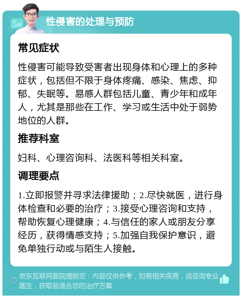 性侵害的处理与预防 常见症状 性侵害可能导致受害者出现身体和心理上的多种症状，包括但不限于身体疼痛、感染、焦虑、抑郁、失眠等。易感人群包括儿童、青少年和成年人，尤其是那些在工作、学习或生活中处于弱势地位的人群。 推荐科室 妇科、心理咨询科、法医科等相关科室。 调理要点 1.立即报警并寻求法律援助；2.尽快就医，进行身体检查和必要的治疗；3.接受心理咨询和支持，帮助恢复心理健康；4.与信任的家人或朋友分享经历，获得情感支持；5.加强自我保护意识，避免单独行动或与陌生人接触。