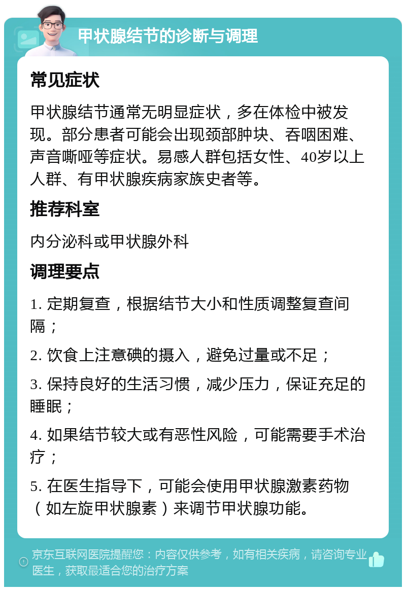 甲状腺结节的诊断与调理 常见症状 甲状腺结节通常无明显症状，多在体检中被发现。部分患者可能会出现颈部肿块、吞咽困难、声音嘶哑等症状。易感人群包括女性、40岁以上人群、有甲状腺疾病家族史者等。 推荐科室 内分泌科或甲状腺外科 调理要点 1. 定期复查，根据结节大小和性质调整复查间隔； 2. 饮食上注意碘的摄入，避免过量或不足； 3. 保持良好的生活习惯，减少压力，保证充足的睡眠； 4. 如果结节较大或有恶性风险，可能需要手术治疗； 5. 在医生指导下，可能会使用甲状腺激素药物（如左旋甲状腺素）来调节甲状腺功能。