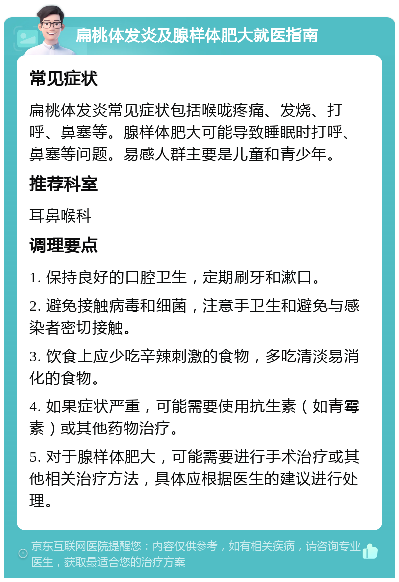 扁桃体发炎及腺样体肥大就医指南 常见症状 扁桃体发炎常见症状包括喉咙疼痛、发烧、打呼、鼻塞等。腺样体肥大可能导致睡眠时打呼、鼻塞等问题。易感人群主要是儿童和青少年。 推荐科室 耳鼻喉科 调理要点 1. 保持良好的口腔卫生，定期刷牙和漱口。 2. 避免接触病毒和细菌，注意手卫生和避免与感染者密切接触。 3. 饮食上应少吃辛辣刺激的食物，多吃清淡易消化的食物。 4. 如果症状严重，可能需要使用抗生素（如青霉素）或其他药物治疗。 5. 对于腺样体肥大，可能需要进行手术治疗或其他相关治疗方法，具体应根据医生的建议进行处理。