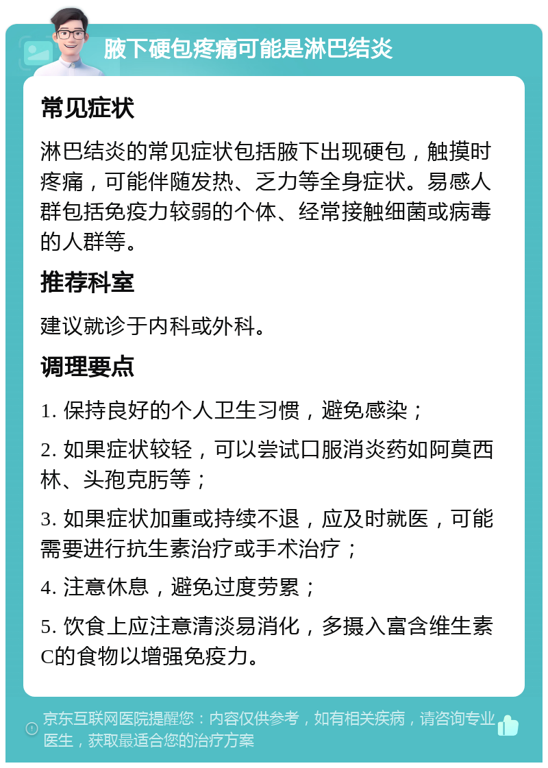 腋下硬包疼痛可能是淋巴结炎 常见症状 淋巴结炎的常见症状包括腋下出现硬包，触摸时疼痛，可能伴随发热、乏力等全身症状。易感人群包括免疫力较弱的个体、经常接触细菌或病毒的人群等。 推荐科室 建议就诊于内科或外科。 调理要点 1. 保持良好的个人卫生习惯，避免感染； 2. 如果症状较轻，可以尝试口服消炎药如阿莫西林、头孢克肟等； 3. 如果症状加重或持续不退，应及时就医，可能需要进行抗生素治疗或手术治疗； 4. 注意休息，避免过度劳累； 5. 饮食上应注意清淡易消化，多摄入富含维生素C的食物以增强免疫力。