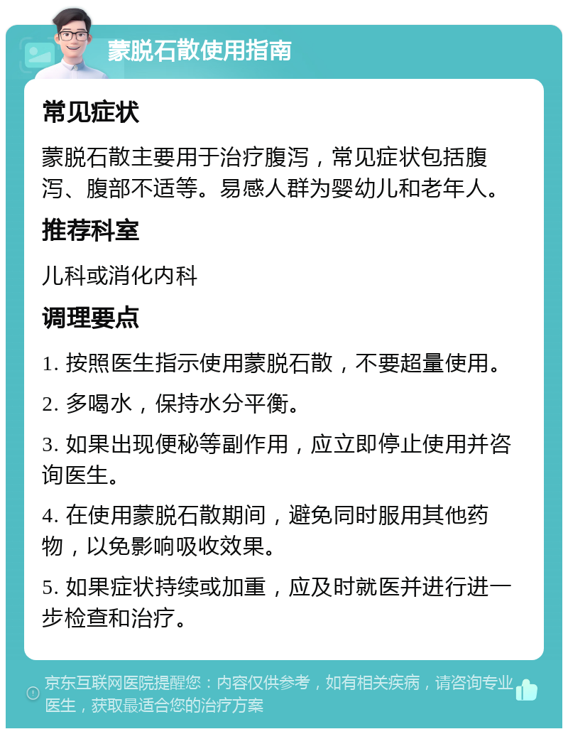 蒙脱石散使用指南 常见症状 蒙脱石散主要用于治疗腹泻，常见症状包括腹泻、腹部不适等。易感人群为婴幼儿和老年人。 推荐科室 儿科或消化内科 调理要点 1. 按照医生指示使用蒙脱石散，不要超量使用。 2. 多喝水，保持水分平衡。 3. 如果出现便秘等副作用，应立即停止使用并咨询医生。 4. 在使用蒙脱石散期间，避免同时服用其他药物，以免影响吸收效果。 5. 如果症状持续或加重，应及时就医并进行进一步检查和治疗。