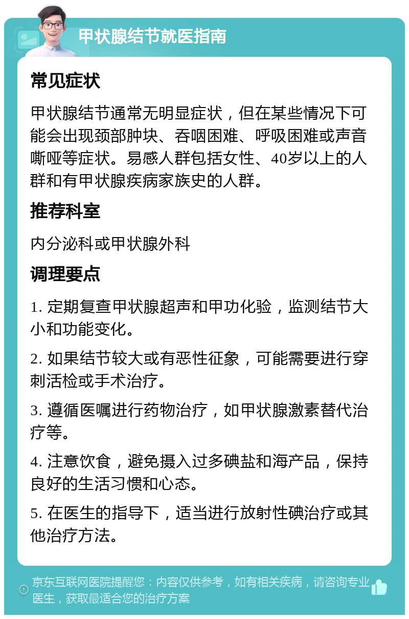 甲状腺结节就医指南 常见症状 甲状腺结节通常无明显症状，但在某些情况下可能会出现颈部肿块、吞咽困难、呼吸困难或声音嘶哑等症状。易感人群包括女性、40岁以上的人群和有甲状腺疾病家族史的人群。 推荐科室 内分泌科或甲状腺外科 调理要点 1. 定期复查甲状腺超声和甲功化验，监测结节大小和功能变化。 2. 如果结节较大或有恶性征象，可能需要进行穿刺活检或手术治疗。 3. 遵循医嘱进行药物治疗，如甲状腺激素替代治疗等。 4. 注意饮食，避免摄入过多碘盐和海产品，保持良好的生活习惯和心态。 5. 在医生的指导下，适当进行放射性碘治疗或其他治疗方法。