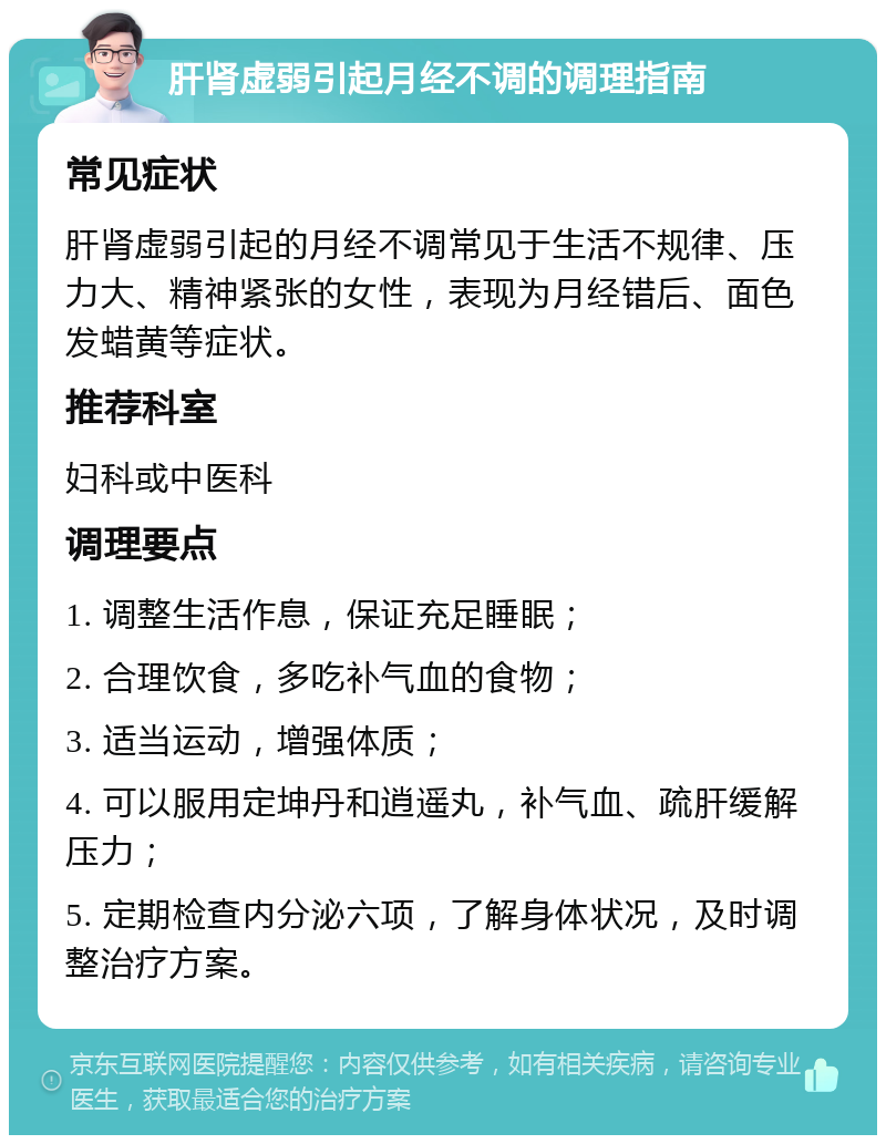 肝肾虚弱引起月经不调的调理指南 常见症状 肝肾虚弱引起的月经不调常见于生活不规律、压力大、精神紧张的女性，表现为月经错后、面色发蜡黄等症状。 推荐科室 妇科或中医科 调理要点 1. 调整生活作息，保证充足睡眠； 2. 合理饮食，多吃补气血的食物； 3. 适当运动，增强体质； 4. 可以服用定坤丹和逍遥丸，补气血、疏肝缓解压力； 5. 定期检查内分泌六项，了解身体状况，及时调整治疗方案。