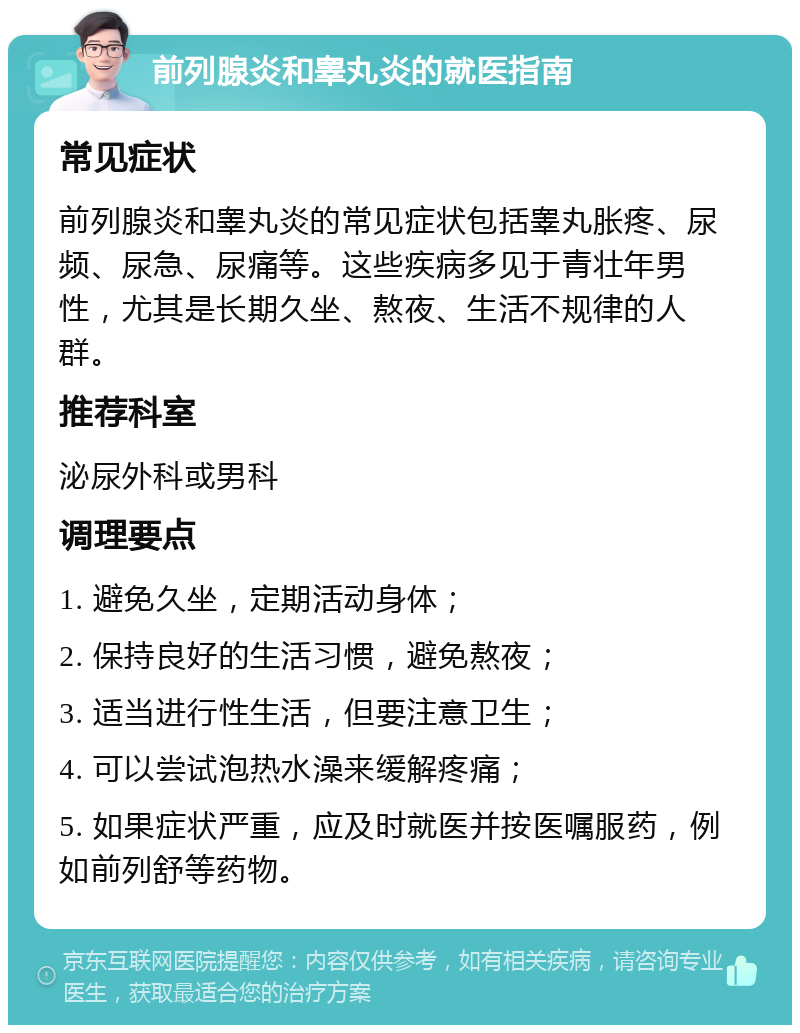 前列腺炎和睾丸炎的就医指南 常见症状 前列腺炎和睾丸炎的常见症状包括睾丸胀疼、尿频、尿急、尿痛等。这些疾病多见于青壮年男性，尤其是长期久坐、熬夜、生活不规律的人群。 推荐科室 泌尿外科或男科 调理要点 1. 避免久坐，定期活动身体； 2. 保持良好的生活习惯，避免熬夜； 3. 适当进行性生活，但要注意卫生； 4. 可以尝试泡热水澡来缓解疼痛； 5. 如果症状严重，应及时就医并按医嘱服药，例如前列舒等药物。