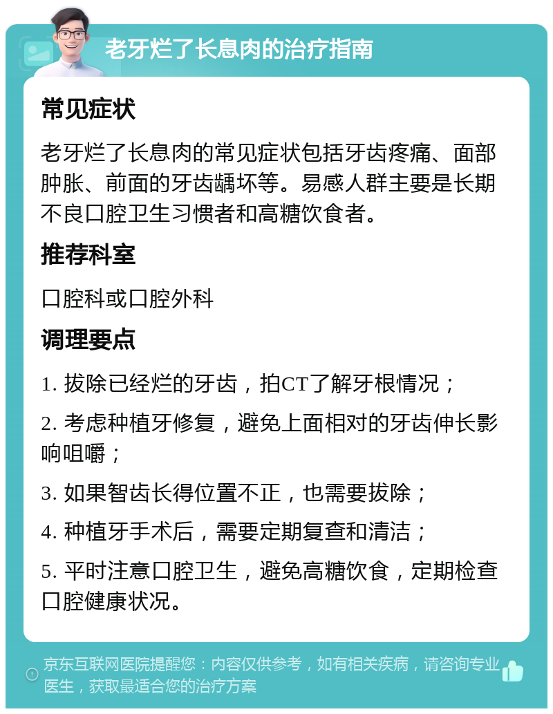 老牙烂了长息肉的治疗指南 常见症状 老牙烂了长息肉的常见症状包括牙齿疼痛、面部肿胀、前面的牙齿龋坏等。易感人群主要是长期不良口腔卫生习惯者和高糖饮食者。 推荐科室 口腔科或口腔外科 调理要点 1. 拔除已经烂的牙齿，拍CT了解牙根情况； 2. 考虑种植牙修复，避免上面相对的牙齿伸长影响咀嚼； 3. 如果智齿长得位置不正，也需要拔除； 4. 种植牙手术后，需要定期复查和清洁； 5. 平时注意口腔卫生，避免高糖饮食，定期检查口腔健康状况。