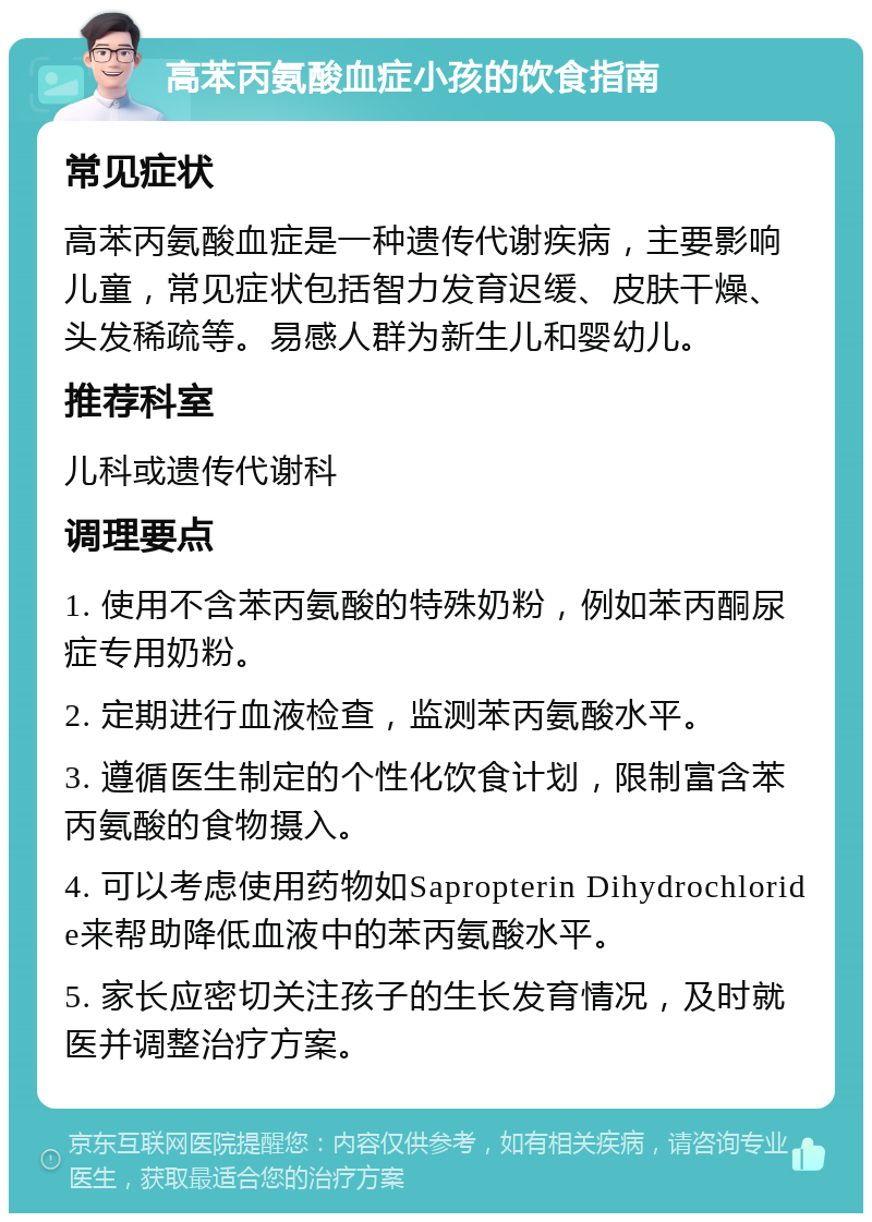 高苯丙氨酸血症小孩的饮食指南 常见症状 高苯丙氨酸血症是一种遗传代谢疾病，主要影响儿童，常见症状包括智力发育迟缓、皮肤干燥、头发稀疏等。易感人群为新生儿和婴幼儿。 推荐科室 儿科或遗传代谢科 调理要点 1. 使用不含苯丙氨酸的特殊奶粉，例如苯丙酮尿症专用奶粉。 2. 定期进行血液检查，监测苯丙氨酸水平。 3. 遵循医生制定的个性化饮食计划，限制富含苯丙氨酸的食物摄入。 4. 可以考虑使用药物如Sapropterin Dihydrochloride来帮助降低血液中的苯丙氨酸水平。 5. 家长应密切关注孩子的生长发育情况，及时就医并调整治疗方案。