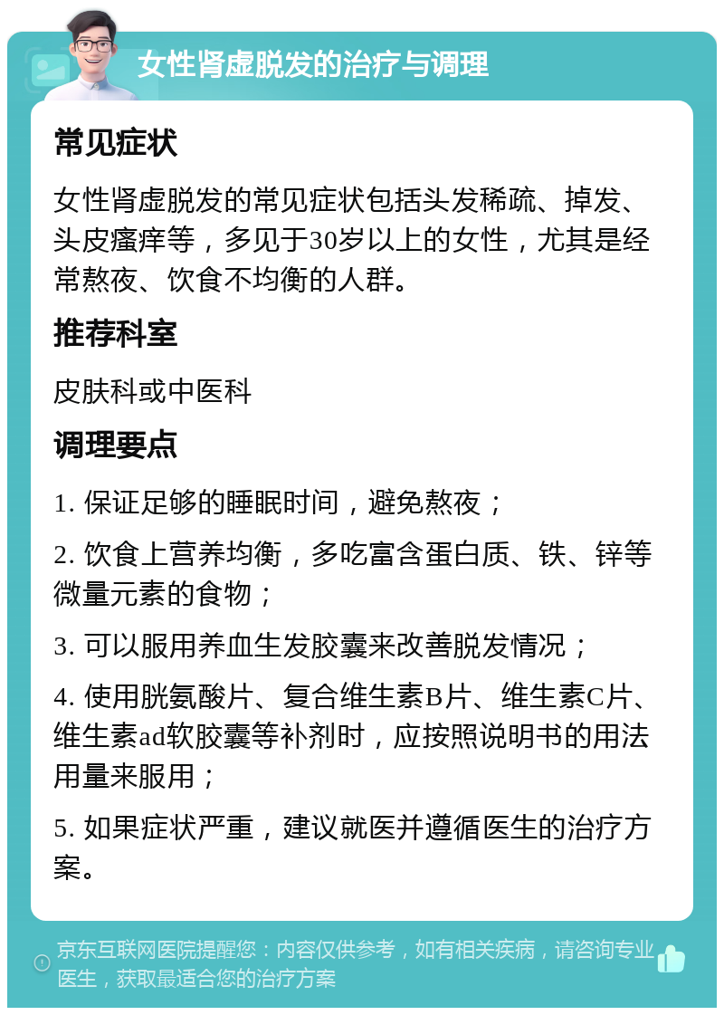 女性肾虚脱发的治疗与调理 常见症状 女性肾虚脱发的常见症状包括头发稀疏、掉发、头皮瘙痒等，多见于30岁以上的女性，尤其是经常熬夜、饮食不均衡的人群。 推荐科室 皮肤科或中医科 调理要点 1. 保证足够的睡眠时间，避免熬夜； 2. 饮食上营养均衡，多吃富含蛋白质、铁、锌等微量元素的食物； 3. 可以服用养血生发胶囊来改善脱发情况； 4. 使用胱氨酸片、复合维生素B片、维生素C片、维生素ad软胶囊等补剂时，应按照说明书的用法用量来服用； 5. 如果症状严重，建议就医并遵循医生的治疗方案。