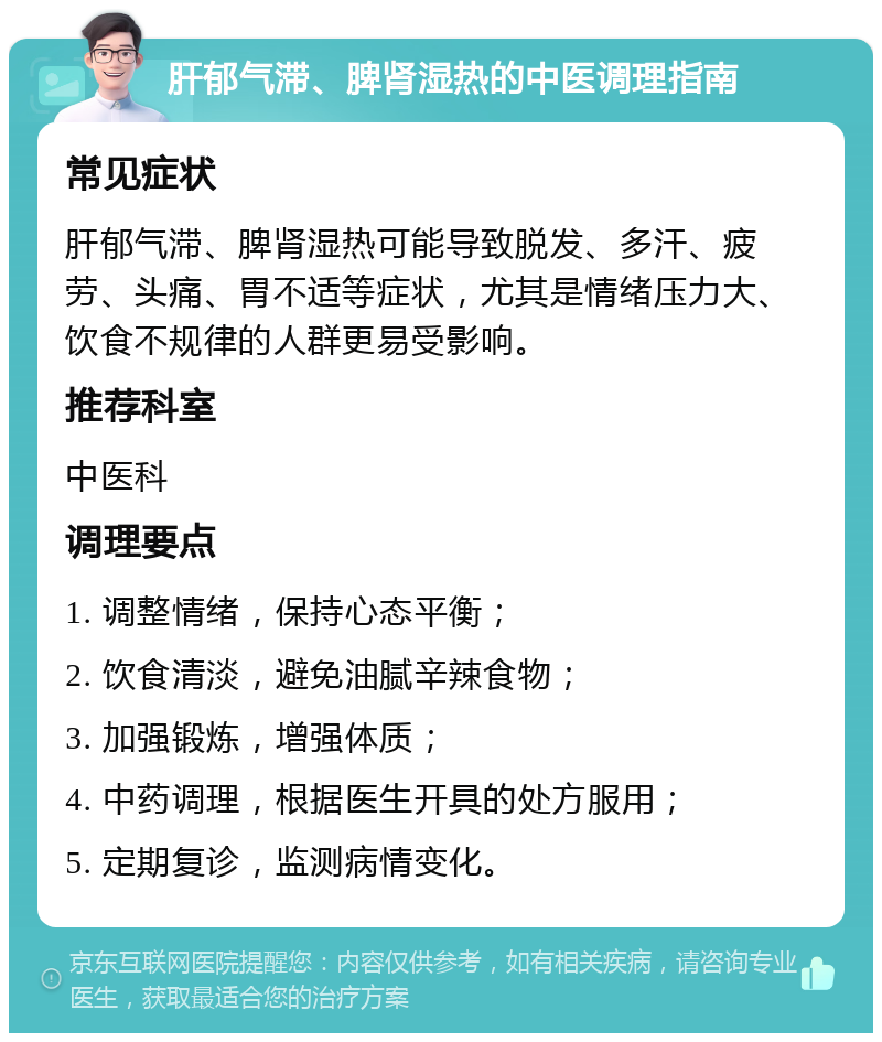 肝郁气滞、脾肾湿热的中医调理指南 常见症状 肝郁气滞、脾肾湿热可能导致脱发、多汗、疲劳、头痛、胃不适等症状，尤其是情绪压力大、饮食不规律的人群更易受影响。 推荐科室 中医科 调理要点 1. 调整情绪，保持心态平衡； 2. 饮食清淡，避免油腻辛辣食物； 3. 加强锻炼，增强体质； 4. 中药调理，根据医生开具的处方服用； 5. 定期复诊，监测病情变化。