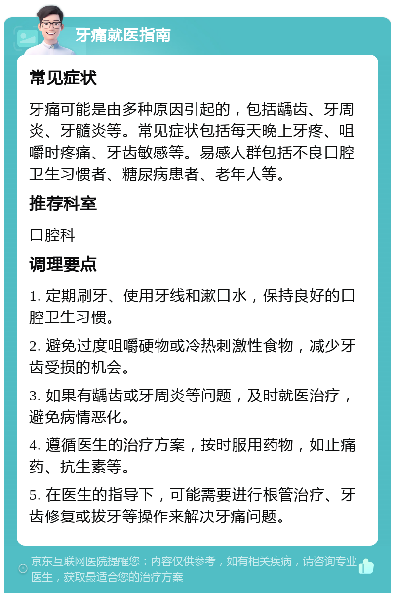 牙痛就医指南 常见症状 牙痛可能是由多种原因引起的，包括龋齿、牙周炎、牙髓炎等。常见症状包括每天晚上牙疼、咀嚼时疼痛、牙齿敏感等。易感人群包括不良口腔卫生习惯者、糖尿病患者、老年人等。 推荐科室 口腔科 调理要点 1. 定期刷牙、使用牙线和漱口水，保持良好的口腔卫生习惯。 2. 避免过度咀嚼硬物或冷热刺激性食物，减少牙齿受损的机会。 3. 如果有龋齿或牙周炎等问题，及时就医治疗，避免病情恶化。 4. 遵循医生的治疗方案，按时服用药物，如止痛药、抗生素等。 5. 在医生的指导下，可能需要进行根管治疗、牙齿修复或拔牙等操作来解决牙痛问题。