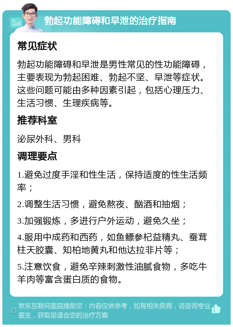 勃起功能障碍和早泄的治疗指南 常见症状 勃起功能障碍和早泄是男性常见的性功能障碍，主要表现为勃起困难、勃起不坚、早泄等症状。这些问题可能由多种因素引起，包括心理压力、生活习惯、生理疾病等。 推荐科室 泌尿外科、男科 调理要点 1.避免过度手淫和性生活，保持适度的性生活频率； 2.调整生活习惯，避免熬夜、酗酒和抽烟； 3.加强锻炼，多进行户外运动，避免久坐； 4.服用中成药和西药，如鱼鳔参杞益精丸、蚕茸柱天胶囊、知柏地黄丸和他达拉非片等； 5.注意饮食，避免辛辣刺激性油腻食物，多吃牛羊肉等富含蛋白质的食物。