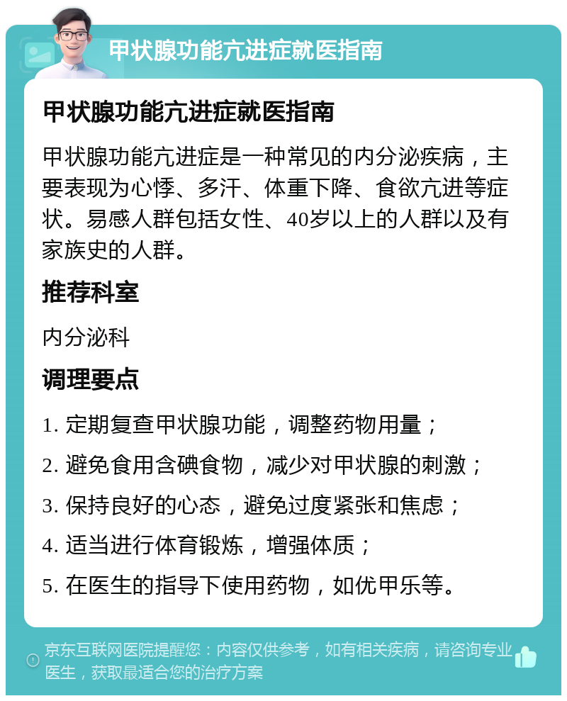 甲状腺功能亢进症就医指南 甲状腺功能亢进症就医指南 甲状腺功能亢进症是一种常见的内分泌疾病，主要表现为心悸、多汗、体重下降、食欲亢进等症状。易感人群包括女性、40岁以上的人群以及有家族史的人群。 推荐科室 内分泌科 调理要点 1. 定期复查甲状腺功能，调整药物用量； 2. 避免食用含碘食物，减少对甲状腺的刺激； 3. 保持良好的心态，避免过度紧张和焦虑； 4. 适当进行体育锻炼，增强体质； 5. 在医生的指导下使用药物，如优甲乐等。