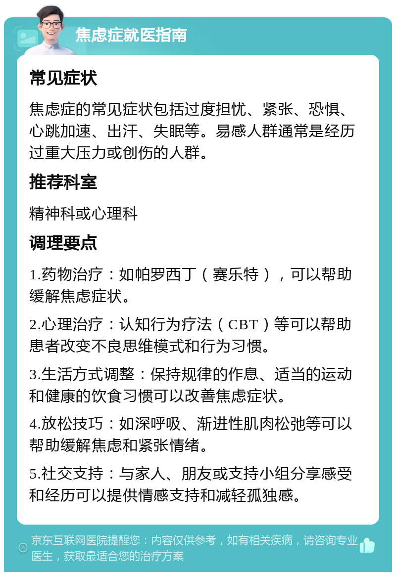 焦虑症就医指南 常见症状 焦虑症的常见症状包括过度担忧、紧张、恐惧、心跳加速、出汗、失眠等。易感人群通常是经历过重大压力或创伤的人群。 推荐科室 精神科或心理科 调理要点 1.药物治疗：如帕罗西丁（赛乐特），可以帮助缓解焦虑症状。 2.心理治疗：认知行为疗法（CBT）等可以帮助患者改变不良思维模式和行为习惯。 3.生活方式调整：保持规律的作息、适当的运动和健康的饮食习惯可以改善焦虑症状。 4.放松技巧：如深呼吸、渐进性肌肉松弛等可以帮助缓解焦虑和紧张情绪。 5.社交支持：与家人、朋友或支持小组分享感受和经历可以提供情感支持和减轻孤独感。