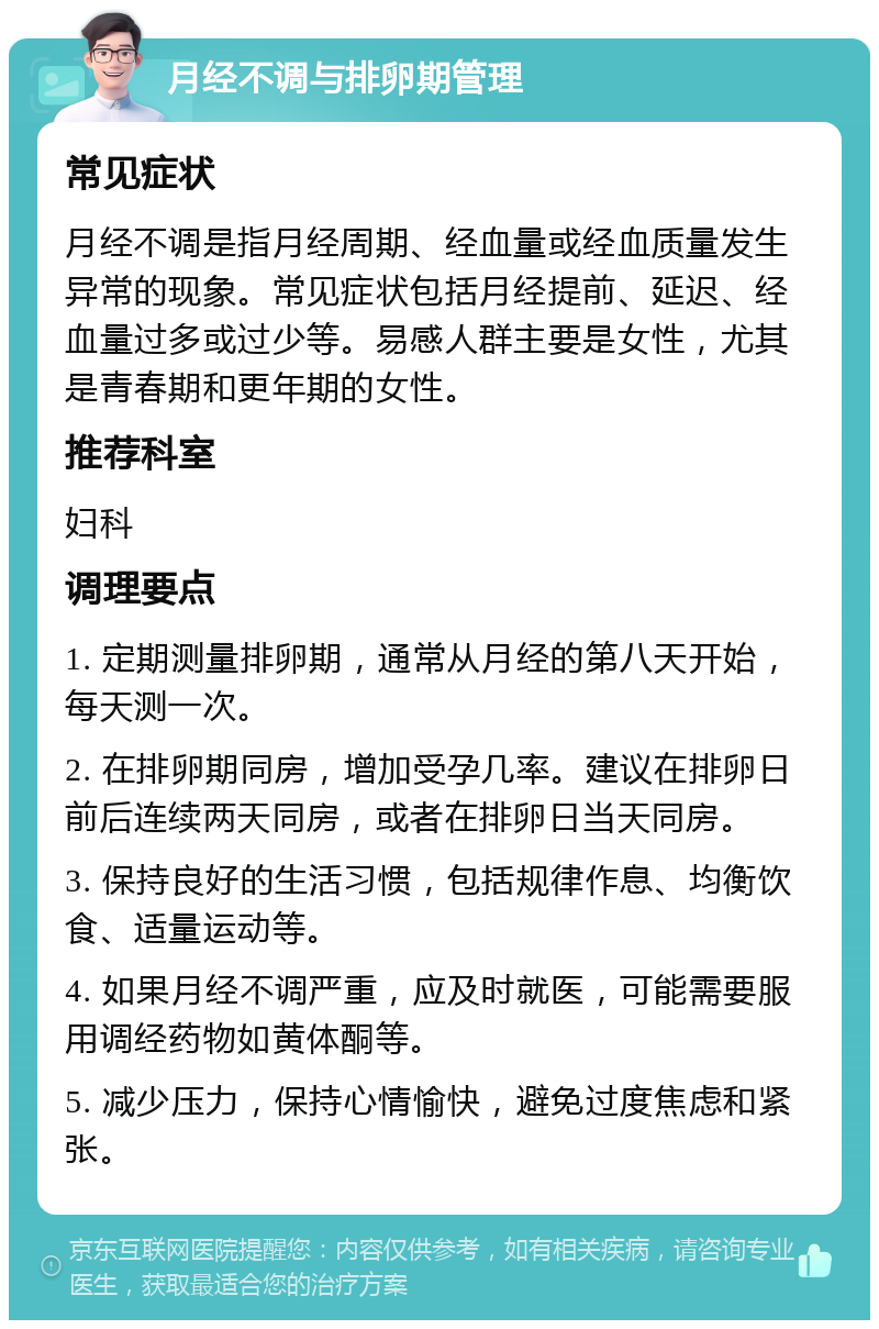 月经不调与排卵期管理 常见症状 月经不调是指月经周期、经血量或经血质量发生异常的现象。常见症状包括月经提前、延迟、经血量过多或过少等。易感人群主要是女性，尤其是青春期和更年期的女性。 推荐科室 妇科 调理要点 1. 定期测量排卵期，通常从月经的第八天开始，每天测一次。 2. 在排卵期同房，增加受孕几率。建议在排卵日前后连续两天同房，或者在排卵日当天同房。 3. 保持良好的生活习惯，包括规律作息、均衡饮食、适量运动等。 4. 如果月经不调严重，应及时就医，可能需要服用调经药物如黄体酮等。 5. 减少压力，保持心情愉快，避免过度焦虑和紧张。