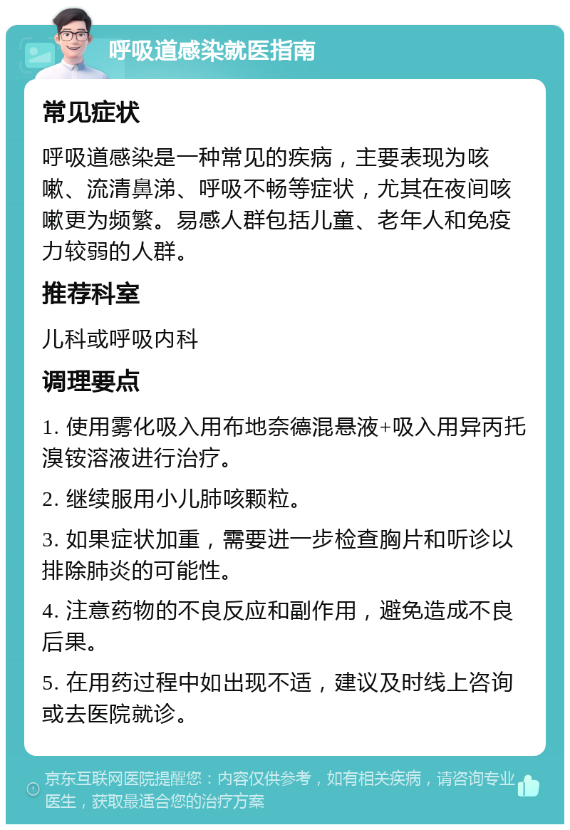 呼吸道感染就医指南 常见症状 呼吸道感染是一种常见的疾病，主要表现为咳嗽、流清鼻涕、呼吸不畅等症状，尤其在夜间咳嗽更为频繁。易感人群包括儿童、老年人和免疫力较弱的人群。 推荐科室 儿科或呼吸内科 调理要点 1. 使用雾化吸入用布地奈德混悬液+吸入用异丙托溴铵溶液进行治疗。 2. 继续服用小儿肺咳颗粒。 3. 如果症状加重，需要进一步检查胸片和听诊以排除肺炎的可能性。 4. 注意药物的不良反应和副作用，避免造成不良后果。 5. 在用药过程中如出现不适，建议及时线上咨询或去医院就诊。