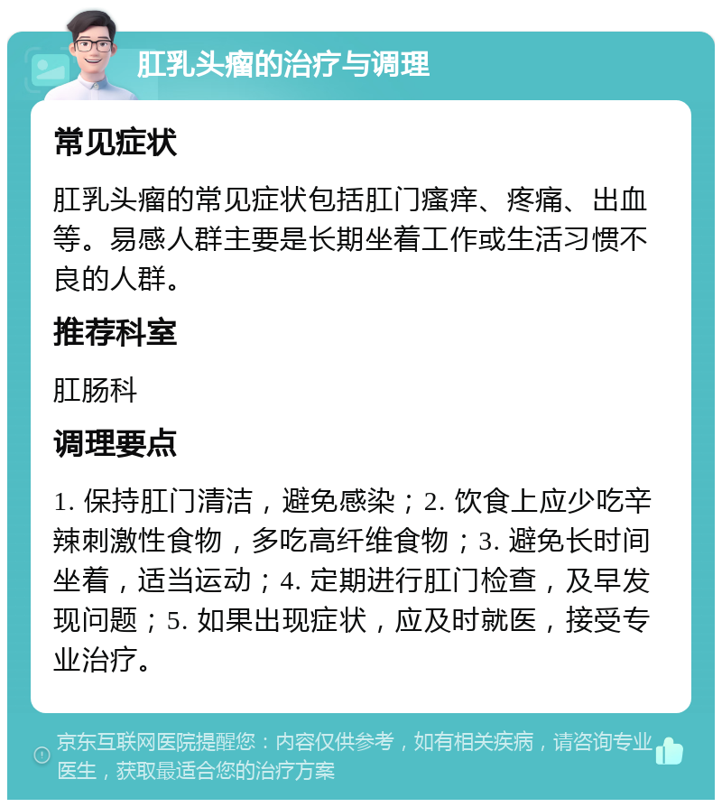 肛乳头瘤的治疗与调理 常见症状 肛乳头瘤的常见症状包括肛门瘙痒、疼痛、出血等。易感人群主要是长期坐着工作或生活习惯不良的人群。 推荐科室 肛肠科 调理要点 1. 保持肛门清洁，避免感染；2. 饮食上应少吃辛辣刺激性食物，多吃高纤维食物；3. 避免长时间坐着，适当运动；4. 定期进行肛门检查，及早发现问题；5. 如果出现症状，应及时就医，接受专业治疗。