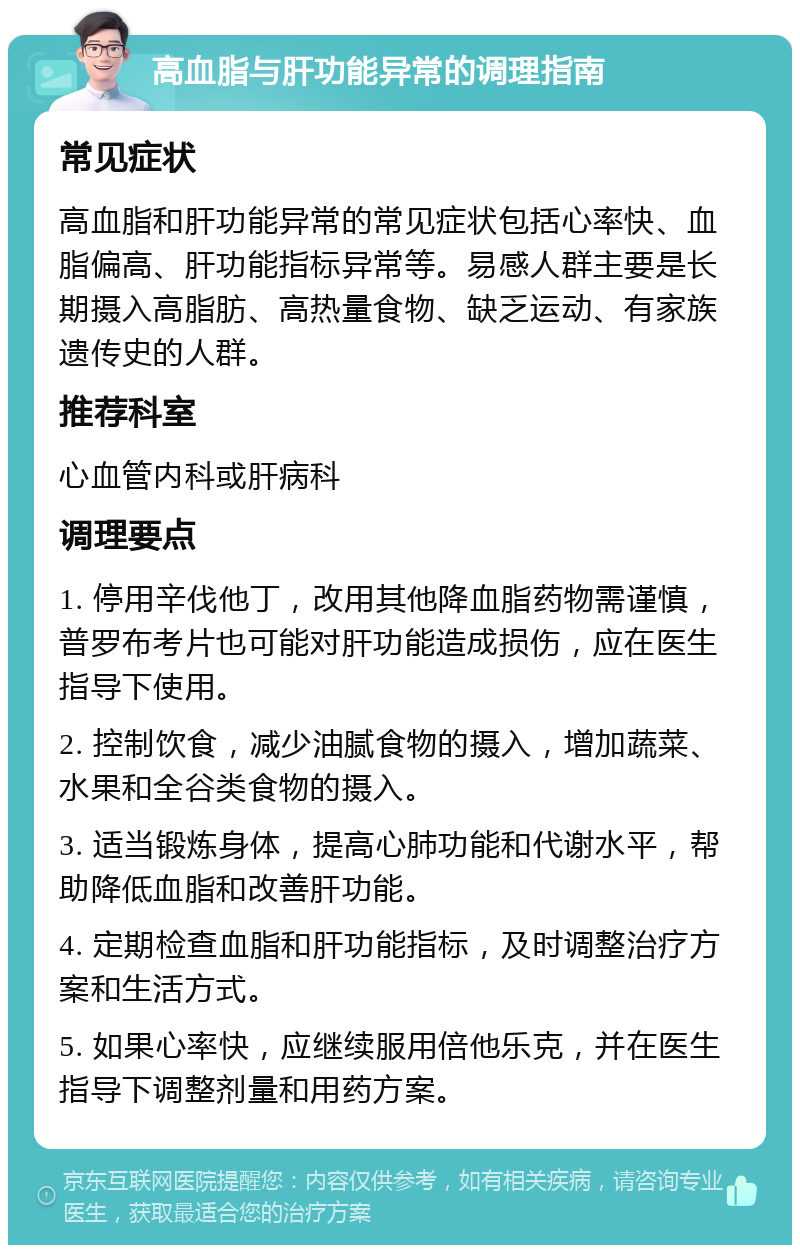 高血脂与肝功能异常的调理指南 常见症状 高血脂和肝功能异常的常见症状包括心率快、血脂偏高、肝功能指标异常等。易感人群主要是长期摄入高脂肪、高热量食物、缺乏运动、有家族遗传史的人群。 推荐科室 心血管内科或肝病科 调理要点 1. 停用辛伐他丁，改用其他降血脂药物需谨慎，普罗布考片也可能对肝功能造成损伤，应在医生指导下使用。 2. 控制饮食，减少油腻食物的摄入，增加蔬菜、水果和全谷类食物的摄入。 3. 适当锻炼身体，提高心肺功能和代谢水平，帮助降低血脂和改善肝功能。 4. 定期检查血脂和肝功能指标，及时调整治疗方案和生活方式。 5. 如果心率快，应继续服用倍他乐克，并在医生指导下调整剂量和用药方案。