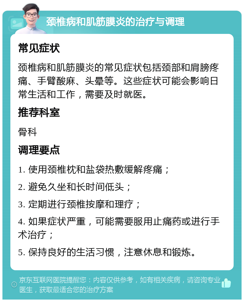 颈椎病和肌筋膜炎的治疗与调理 常见症状 颈椎病和肌筋膜炎的常见症状包括颈部和肩膀疼痛、手臂酸麻、头晕等。这些症状可能会影响日常生活和工作，需要及时就医。 推荐科室 骨科 调理要点 1. 使用颈椎枕和盐袋热敷缓解疼痛； 2. 避免久坐和长时间低头； 3. 定期进行颈椎按摩和理疗； 4. 如果症状严重，可能需要服用止痛药或进行手术治疗； 5. 保持良好的生活习惯，注意休息和锻炼。