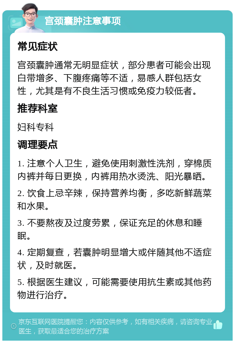 宫颈囊肿注意事项 常见症状 宫颈囊肿通常无明显症状，部分患者可能会出现白带增多、下腹疼痛等不适，易感人群包括女性，尤其是有不良生活习惯或免疫力较低者。 推荐科室 妇科专科 调理要点 1. 注意个人卫生，避免使用刺激性洗剂，穿棉质内裤并每日更换，内裤用热水烫洗、阳光暴晒。 2. 饮食上忌辛辣，保持营养均衡，多吃新鲜蔬菜和水果。 3. 不要熬夜及过度劳累，保证充足的休息和睡眠。 4. 定期复查，若囊肿明显增大或伴随其他不适症状，及时就医。 5. 根据医生建议，可能需要使用抗生素或其他药物进行治疗。