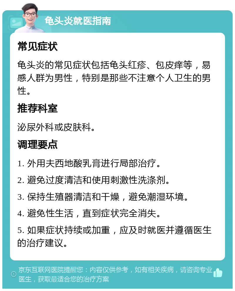 龟头炎就医指南 常见症状 龟头炎的常见症状包括龟头红疹、包皮痒等，易感人群为男性，特别是那些不注意个人卫生的男性。 推荐科室 泌尿外科或皮肤科。 调理要点 1. 外用夫西地酸乳膏进行局部治疗。 2. 避免过度清洁和使用刺激性洗涤剂。 3. 保持生殖器清洁和干燥，避免潮湿环境。 4. 避免性生活，直到症状完全消失。 5. 如果症状持续或加重，应及时就医并遵循医生的治疗建议。