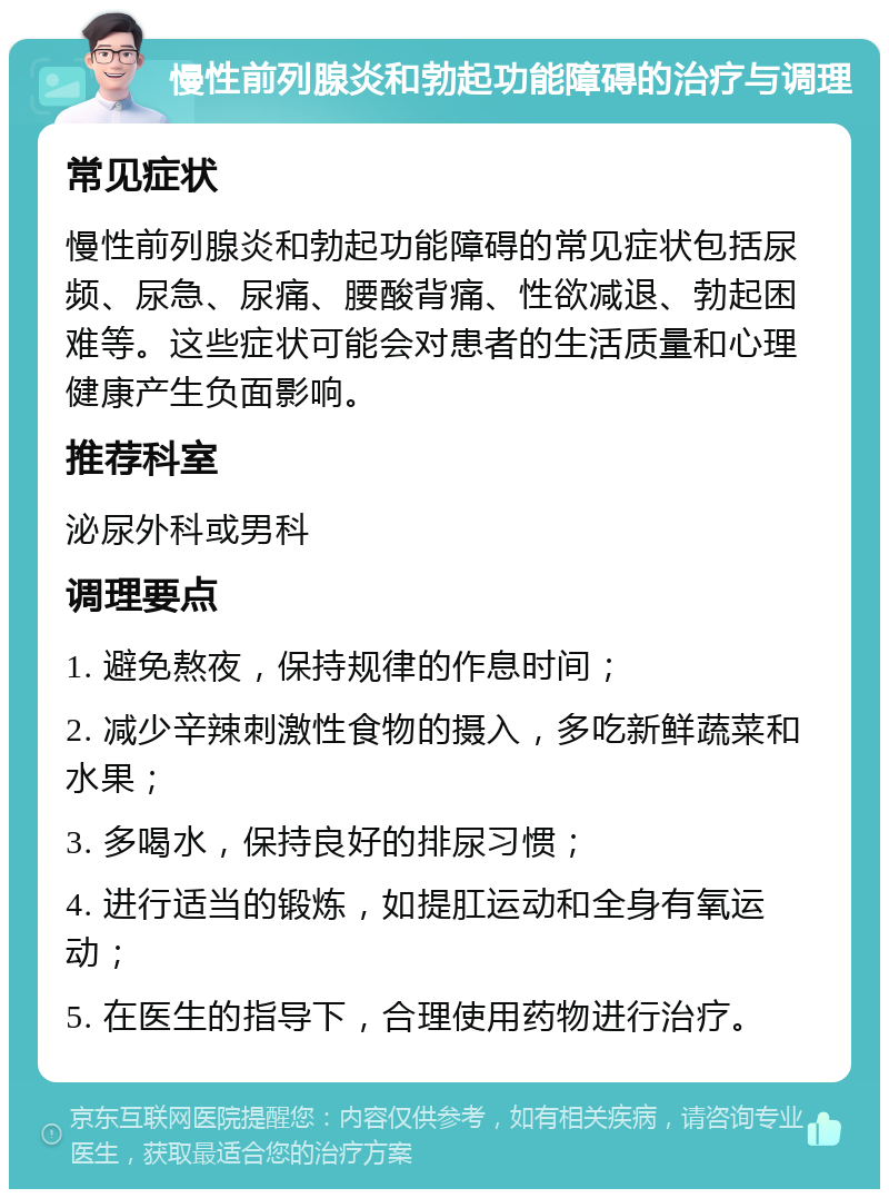 慢性前列腺炎和勃起功能障碍的治疗与调理 常见症状 慢性前列腺炎和勃起功能障碍的常见症状包括尿频、尿急、尿痛、腰酸背痛、性欲减退、勃起困难等。这些症状可能会对患者的生活质量和心理健康产生负面影响。 推荐科室 泌尿外科或男科 调理要点 1. 避免熬夜，保持规律的作息时间； 2. 减少辛辣刺激性食物的摄入，多吃新鲜蔬菜和水果； 3. 多喝水，保持良好的排尿习惯； 4. 进行适当的锻炼，如提肛运动和全身有氧运动； 5. 在医生的指导下，合理使用药物进行治疗。