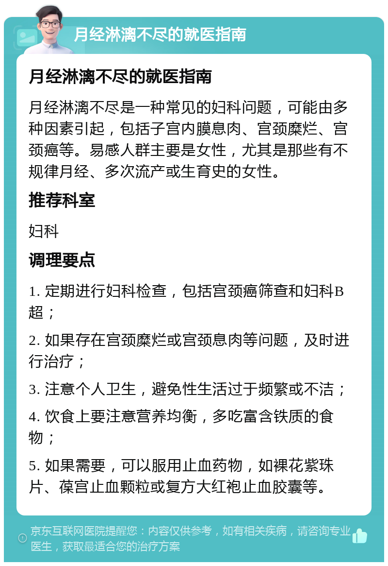 月经淋漓不尽的就医指南 月经淋漓不尽的就医指南 月经淋漓不尽是一种常见的妇科问题，可能由多种因素引起，包括子宫内膜息肉、宫颈糜烂、宫颈癌等。易感人群主要是女性，尤其是那些有不规律月经、多次流产或生育史的女性。 推荐科室 妇科 调理要点 1. 定期进行妇科检查，包括宫颈癌筛查和妇科B超； 2. 如果存在宫颈糜烂或宫颈息肉等问题，及时进行治疗； 3. 注意个人卫生，避免性生活过于频繁或不洁； 4. 饮食上要注意营养均衡，多吃富含铁质的食物； 5. 如果需要，可以服用止血药物，如裸花紫珠片、葆宫止血颗粒或复方大红袍止血胶囊等。