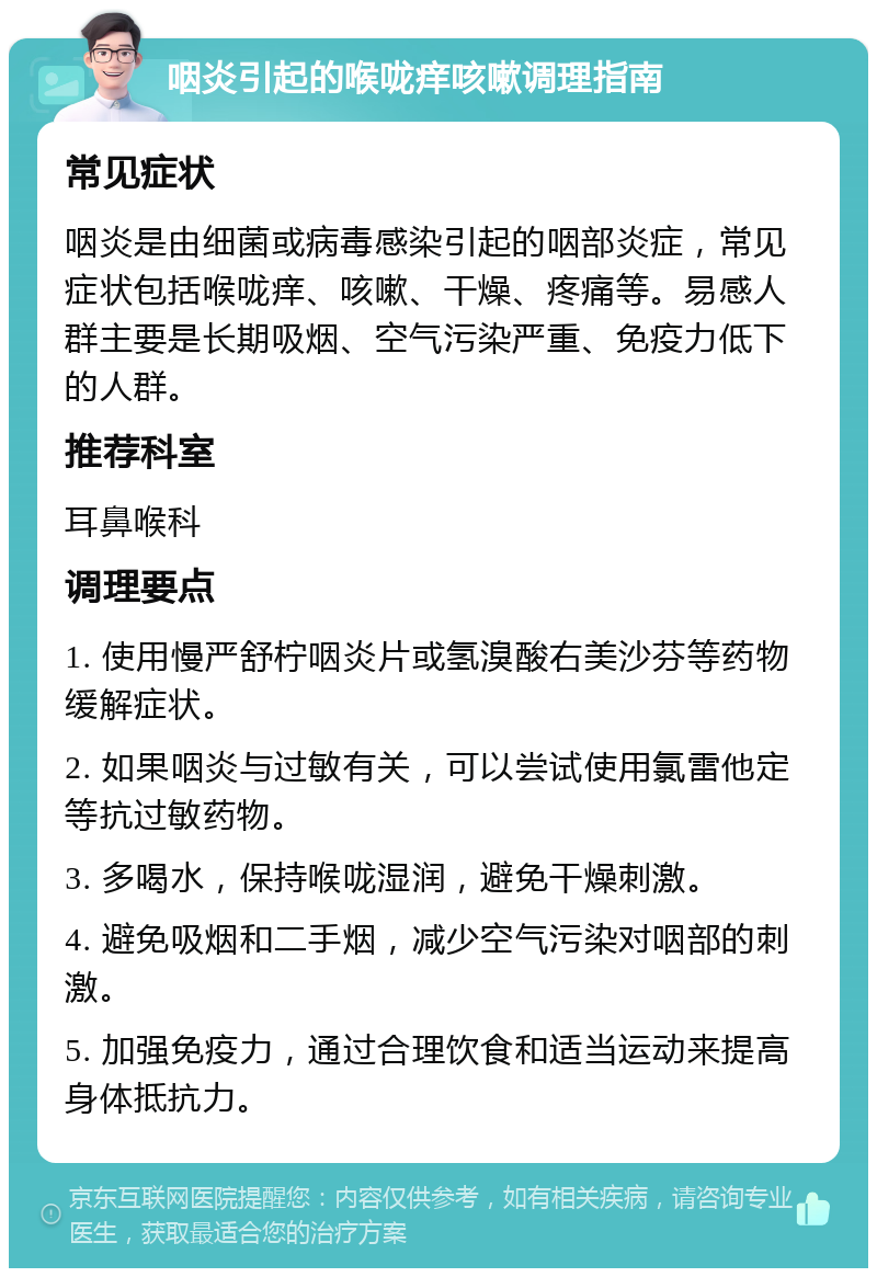 咽炎引起的喉咙痒咳嗽调理指南 常见症状 咽炎是由细菌或病毒感染引起的咽部炎症，常见症状包括喉咙痒、咳嗽、干燥、疼痛等。易感人群主要是长期吸烟、空气污染严重、免疫力低下的人群。 推荐科室 耳鼻喉科 调理要点 1. 使用慢严舒柠咽炎片或氢溴酸右美沙芬等药物缓解症状。 2. 如果咽炎与过敏有关，可以尝试使用氯雷他定等抗过敏药物。 3. 多喝水，保持喉咙湿润，避免干燥刺激。 4. 避免吸烟和二手烟，减少空气污染对咽部的刺激。 5. 加强免疫力，通过合理饮食和适当运动来提高身体抵抗力。